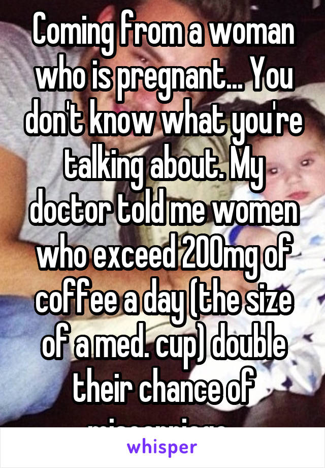 Coming from a woman who is pregnant... You don't know what you're talking about. My doctor told me women who exceed 200mg of coffee a day (the size of a med. cup) double their chance of miscarriage  