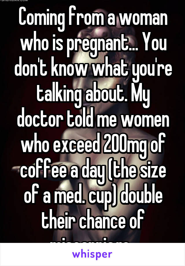 Coming from a woman who is pregnant... You don't know what you're talking about. My doctor told me women who exceed 200mg of coffee a day (the size of a med. cup) double their chance of miscarriage  