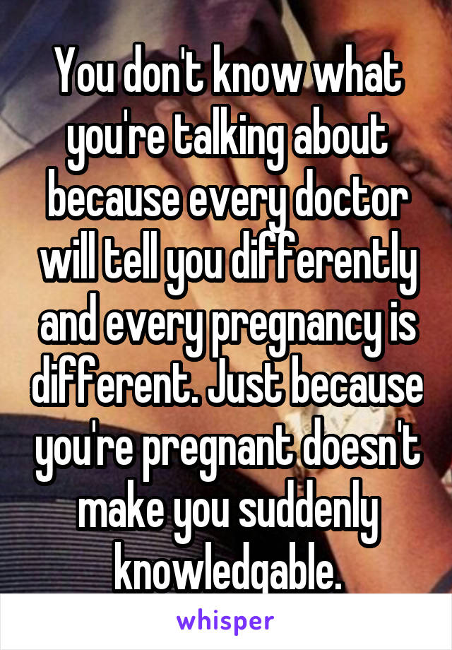 You don't know what
you're talking about because every doctor will tell you differently and every pregnancy is different. Just because you're pregnant doesn't make you suddenly knowledgable.