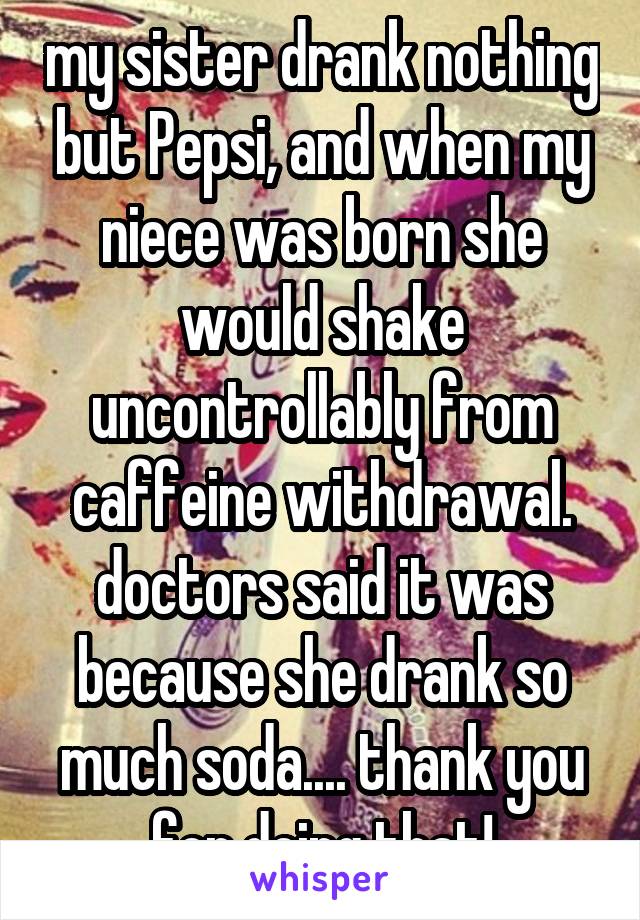 my sister drank nothing but Pepsi, and when my niece was born she would shake uncontrollably from caffeine withdrawal. doctors said it was because she drank so much soda.... thank you for doing that!