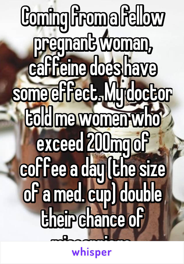 Coming from a fellow pregnant woman, caffeine does have some effect. My doctor told me women who exceed 200mg of coffee a day (the size of a med. cup) double their chance of miscarriage.