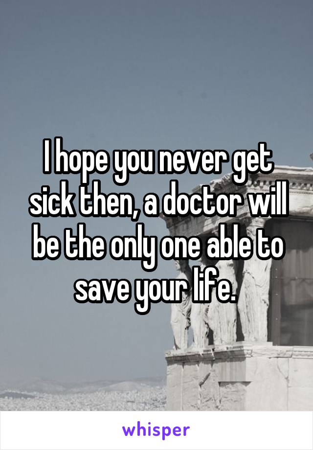 I hope you never get sick then, a doctor will be the only one able to save your life. 