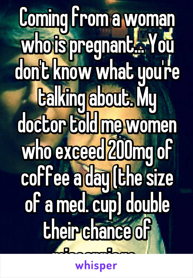 Coming from a woman who is pregnant... You don't know what you're talking about. My doctor told me women who exceed 200mg of coffee a day (the size of a med. cup) double their chance of miscarriage  