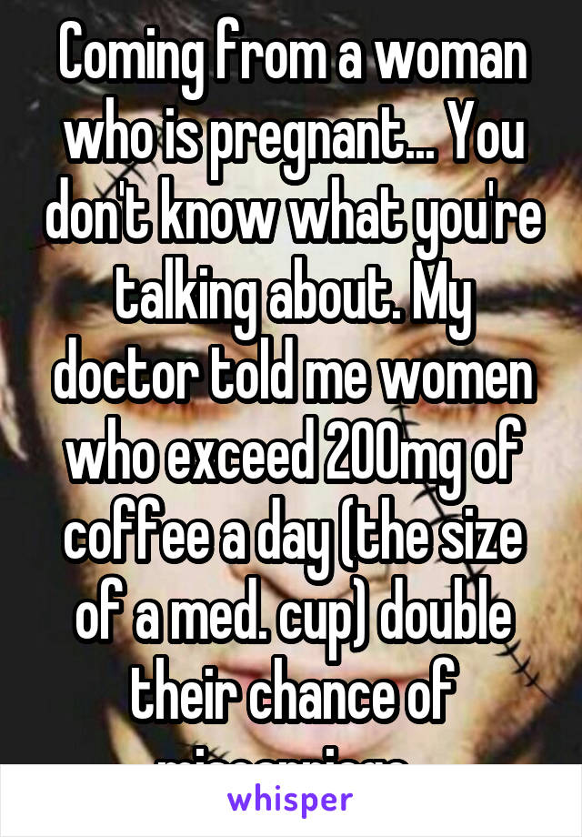 Coming from a woman who is pregnant... You don't know what you're talking about. My doctor told me women who exceed 200mg of coffee a day (the size of a med. cup) double their chance of miscarriage  