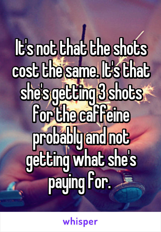 It's not that the shots cost the same. It's that she's getting 3 shots for the caffeine probably and not getting what she's paying for. 