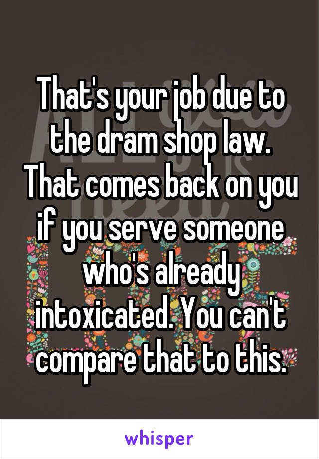 That's your job due to the dram shop law. That comes back on you if you serve someone who's already intoxicated. You can't compare that to this.