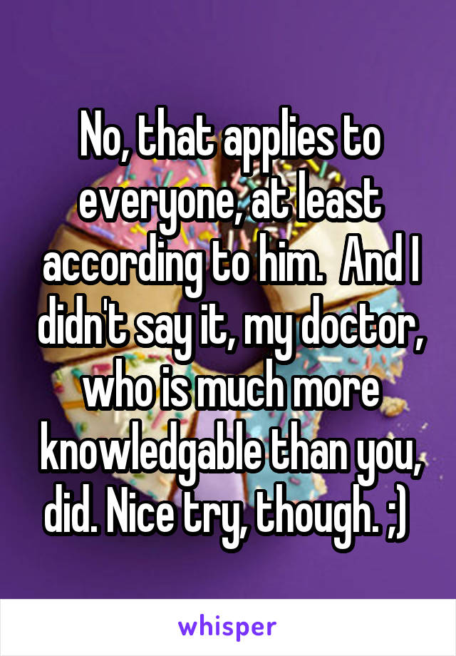 No, that applies to everyone, at least according to him.  And I didn't say it, my doctor, who is much more knowledgable than you, did. Nice try, though. ;) 