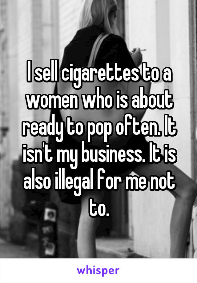 I sell cigarettes to a women who is about ready to pop often. It isn't my business. It is also illegal for me not to.