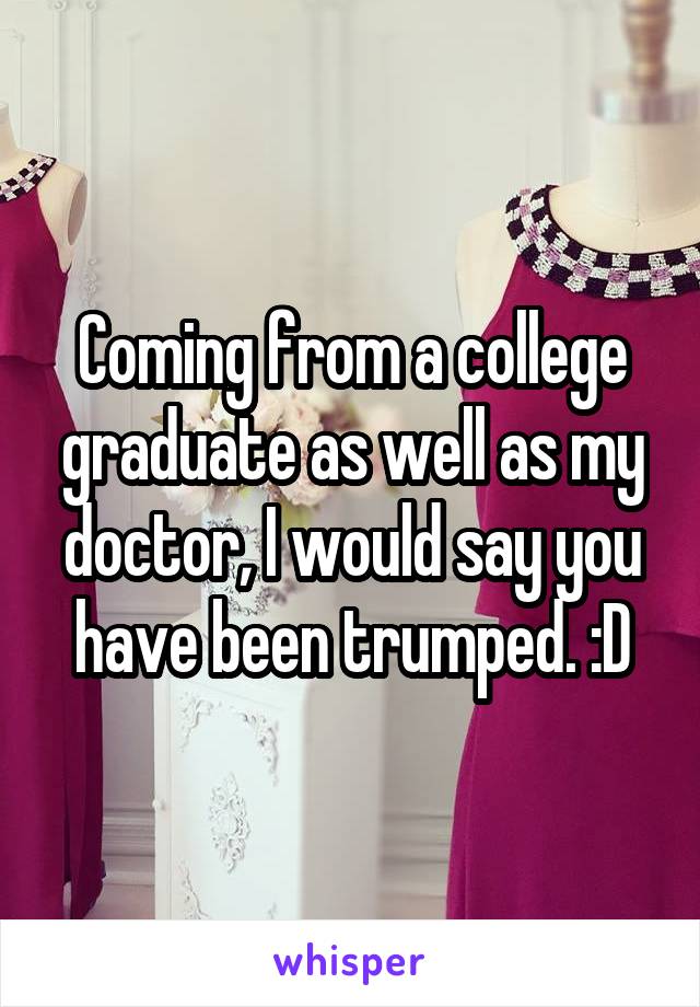 Coming from a college graduate as well as my doctor, I would say you have been trumped. :D