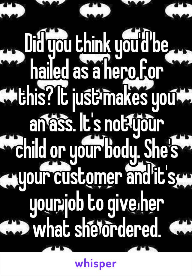 Did you think you'd be hailed as a hero for this? It just makes you an ass. It's not your child or your body. She's your customer and it's your job to give her what she ordered.