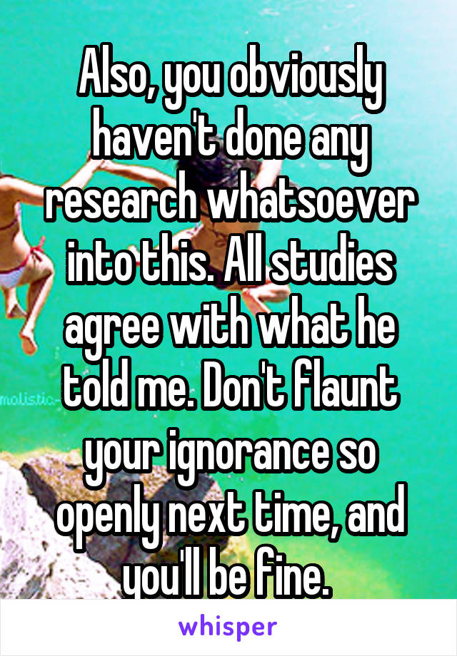 Also, you obviously haven't done any research whatsoever into this. All studies agree with what he told me. Don't flaunt your ignorance so openly next time, and you'll be fine. 