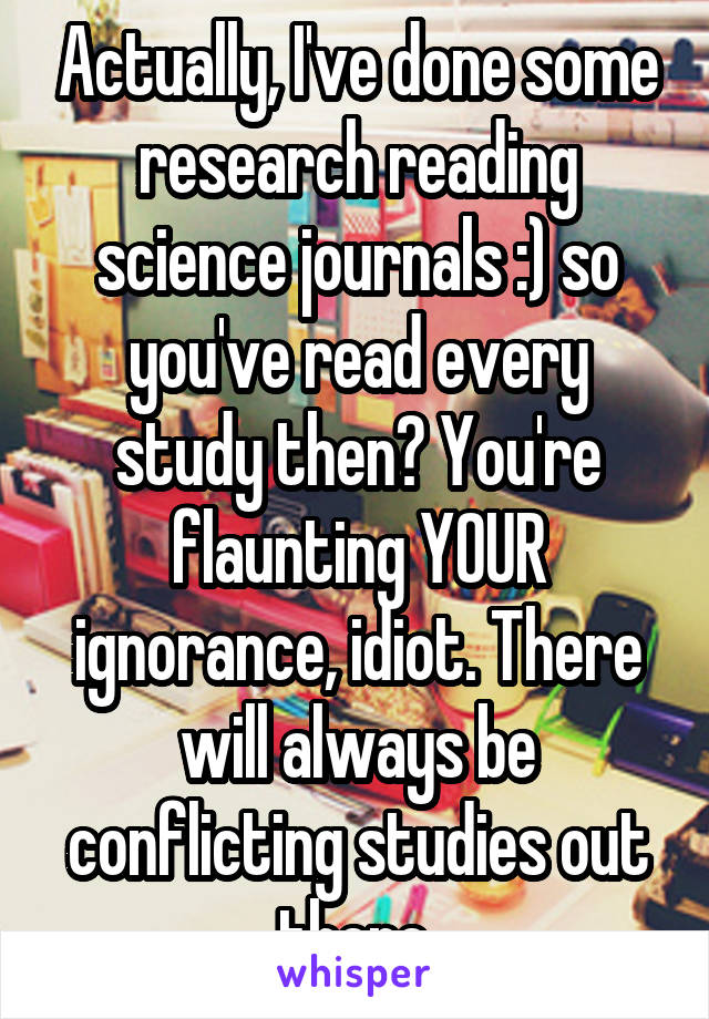 Actually, I've done some research reading science journals :) so you've read every study then? You're flaunting YOUR ignorance, idiot. There will always be conflicting studies out there.