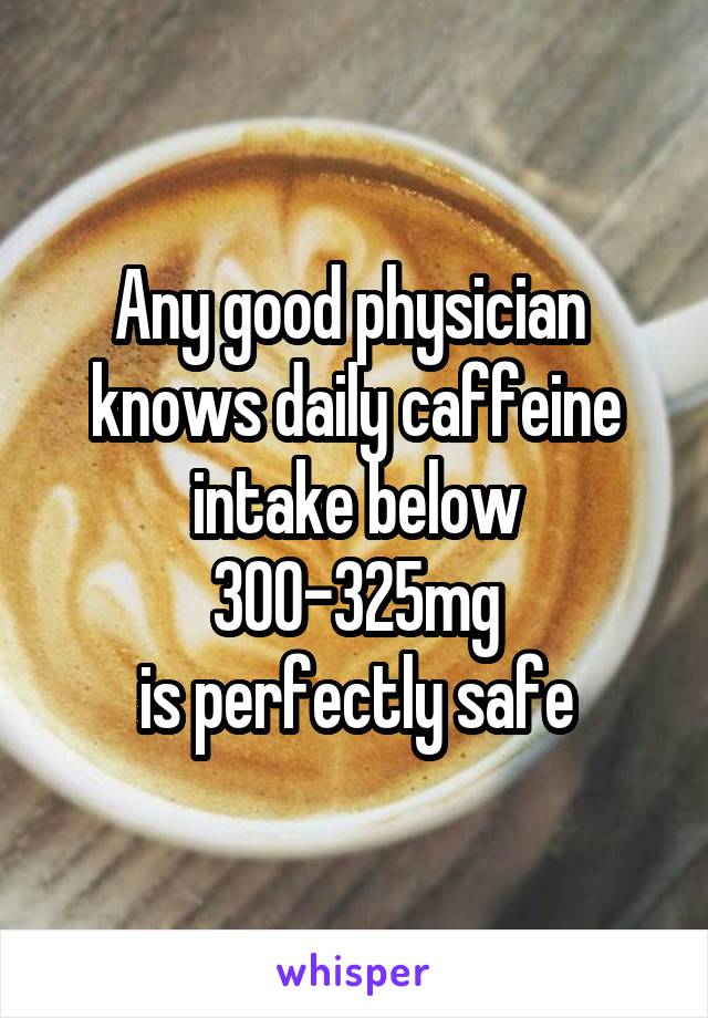 Any good physician 
knows daily caffeine
intake below 300-325mg
is perfectly safe