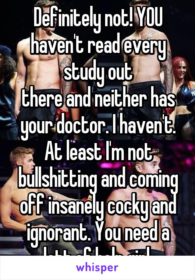 Definitely not! YOU haven't read every study out
there and neither has your doctor. I haven't. At least I'm not bullshitting and coming off insanely cocky and ignorant. You need a lott of help girl.