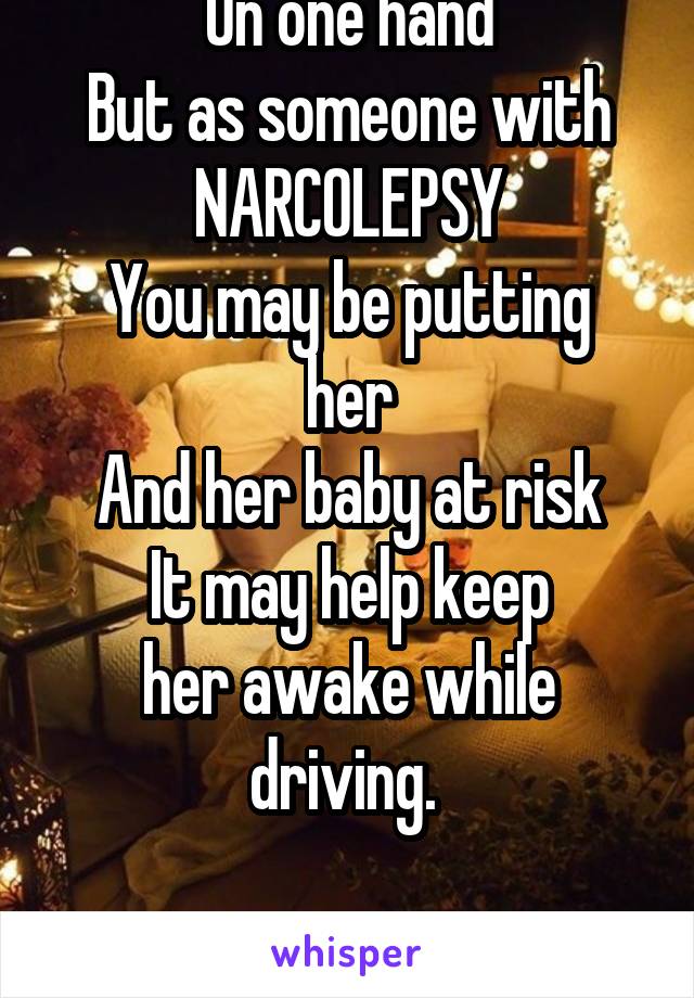 I agree with you
On one hand
But as someone with
NARCOLEPSY
You may be putting her
And her baby at risk
It may help keep
her awake while driving. 


