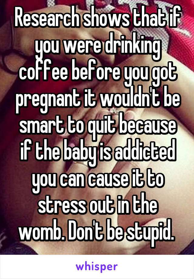 Research shows that if you were drinking coffee before you got pregnant it wouldn't be smart to quit because if the baby is addicted you can cause it to stress out in the womb. Don't be stupid. 
