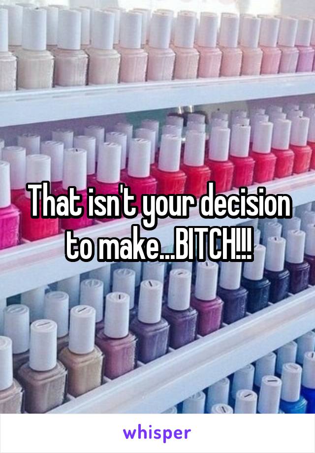 That isn't your decision to make...BITCH!!!