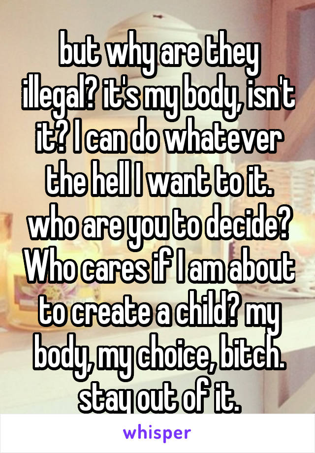 but why are they illegal? it's my body, isn't it? I can do whatever the hell I want to it. who are you to decide? Who cares if I am about to create a child? my body, my choice, bitch. stay out of it.