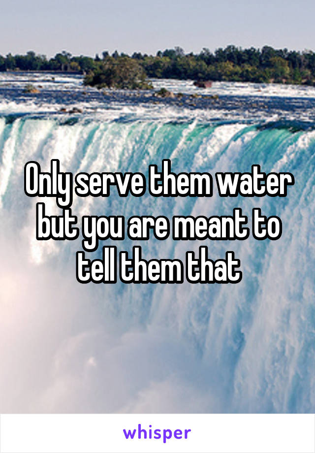 Only serve them water but you are meant to tell them that