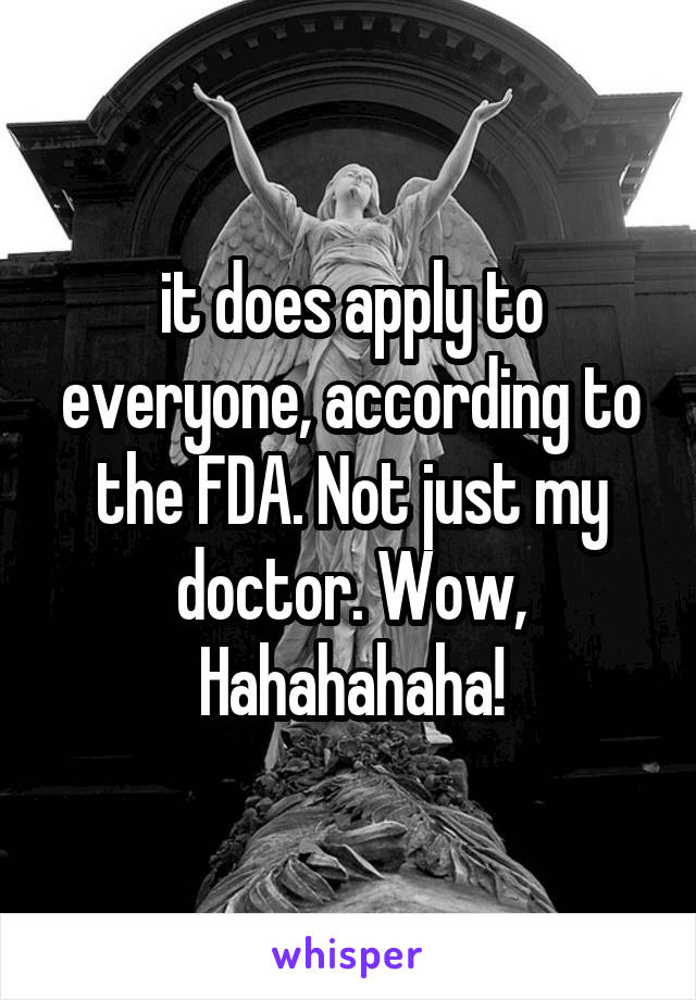 it does apply to everyone, according to the FDA. Not just my doctor. Wow, Hahahahaha!