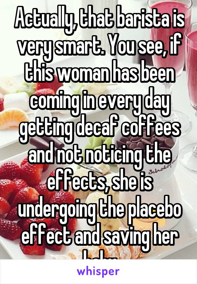 Actually, that barista is very smart. You see, if this woman has been coming in every day getting decaf coffees and not noticing the effects, she is undergoing the placebo effect and saving her baby