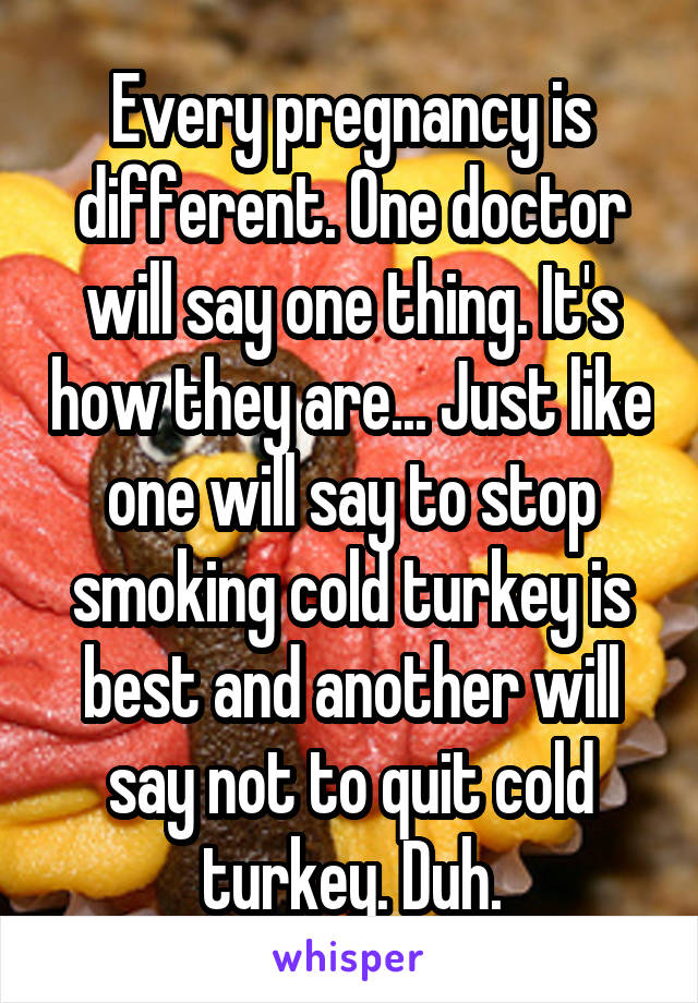 Every pregnancy is different. One doctor will say one thing. It's how they are... Just like one will say to stop smoking cold turkey is best and another will say not to quit cold turkey. Duh.