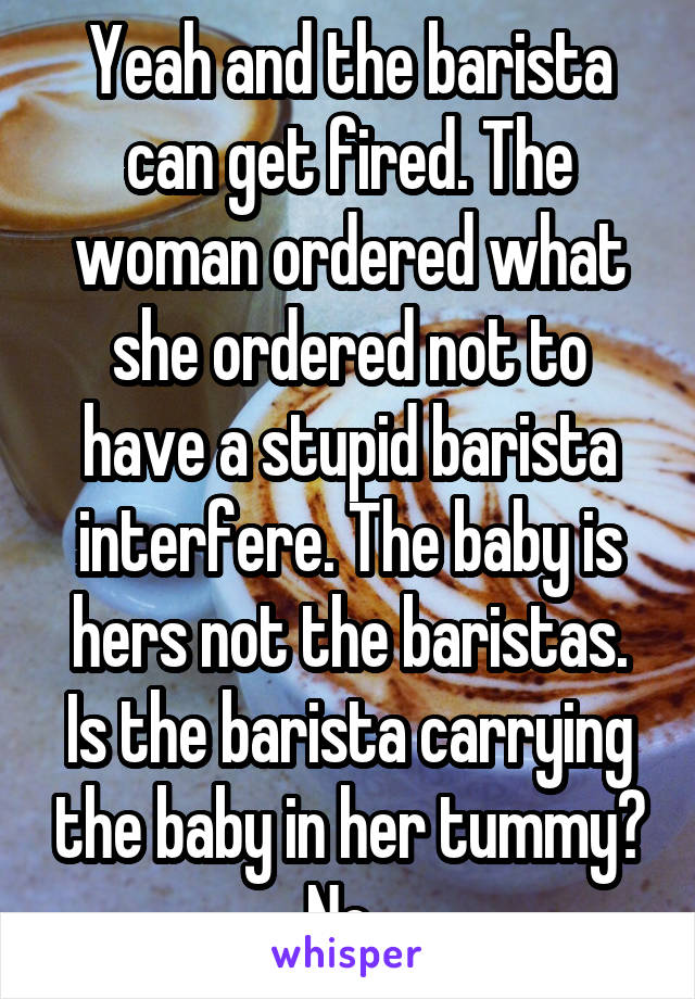 Yeah and the barista can get fired. The woman ordered what she ordered not to have a stupid barista interfere. The baby is hers not the baristas. Is the barista carrying the baby in her tummy? No. 