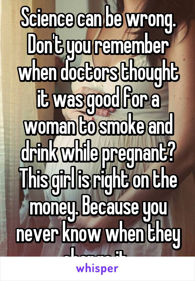 Science can be wrong. Don't you remember when doctors thought it was good for a woman to smoke and drink while pregnant? This girl is right on the money. Because you never know when they change it. 