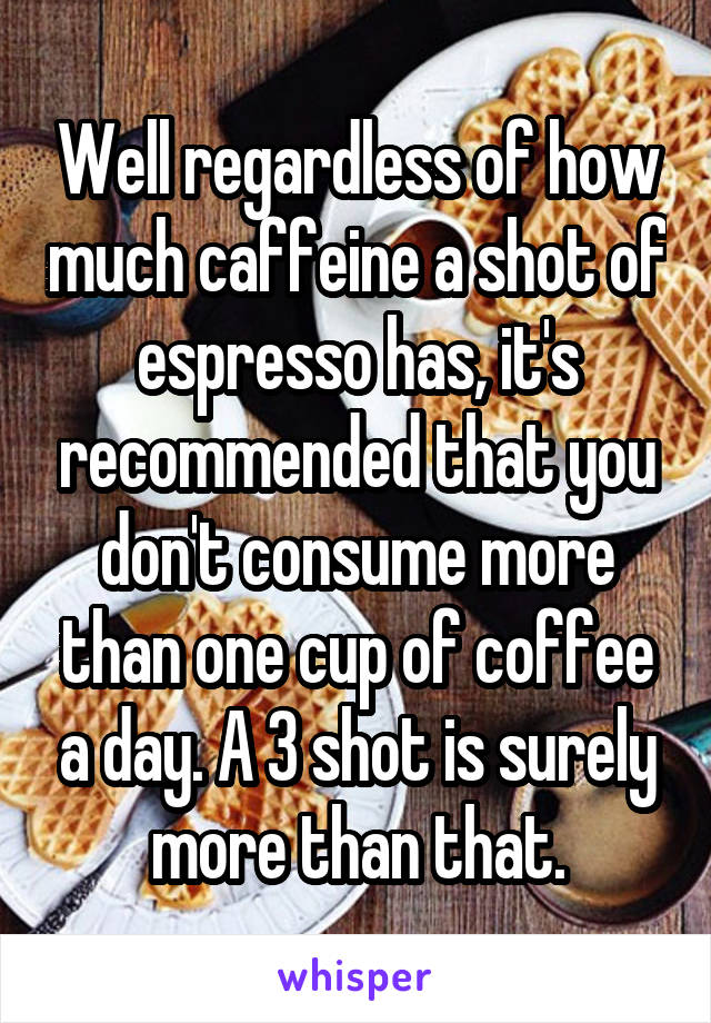 Well regardless of how much caffeine a shot of espresso has, it's recommended that you don't consume more than one cup of coffee a day. A 3 shot is surely more than that.