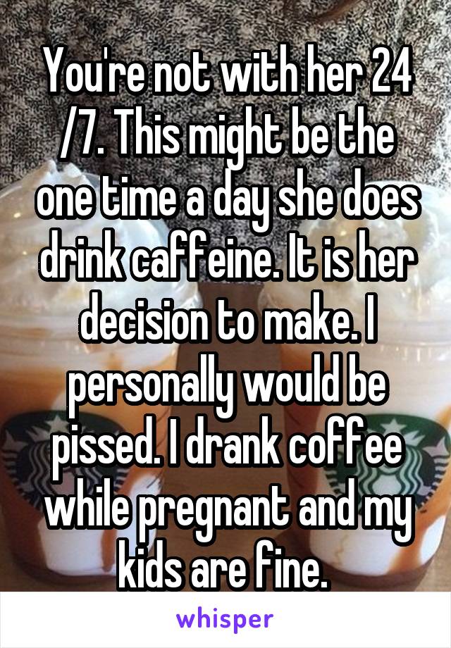 You're not with her 24 /7. This might be the one time a day she does drink caffeine. It is her decision to make. I personally would be pissed. I drank coffee while pregnant and my kids are fine. 