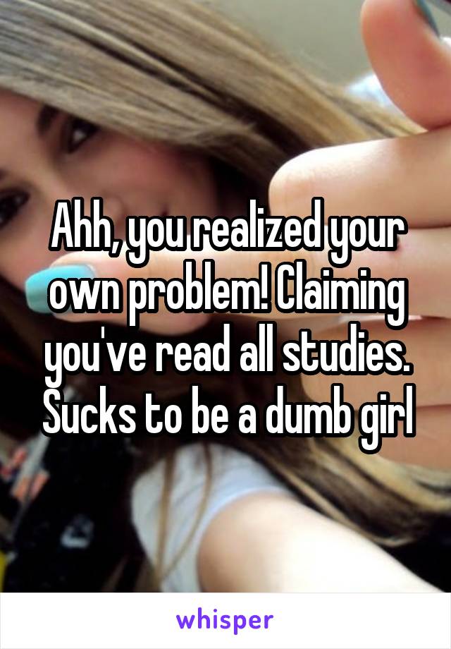 Ahh, you realized your
own problem! Claiming you've read all studies. Sucks to be a dumb girl