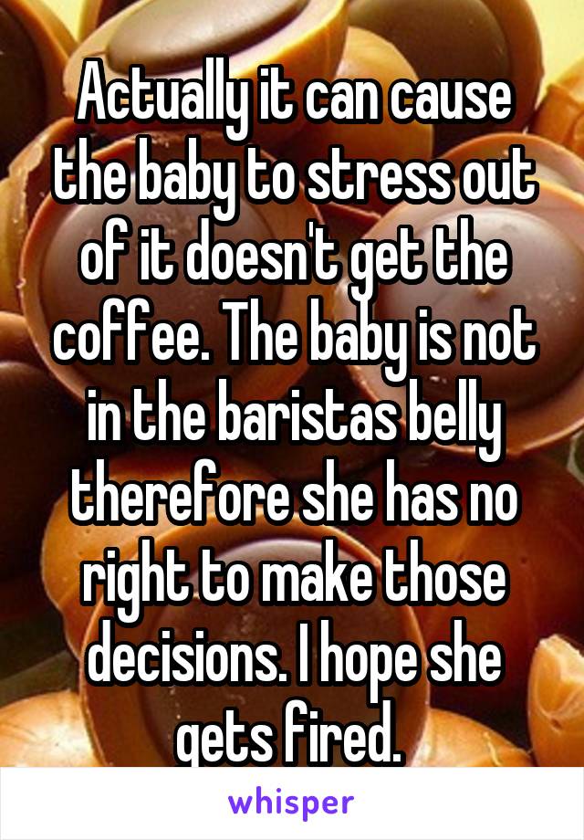 Actually it can cause the baby to stress out of it doesn't get the coffee. The baby is not in the baristas belly therefore she has no right to make those decisions. I hope she gets fired. 