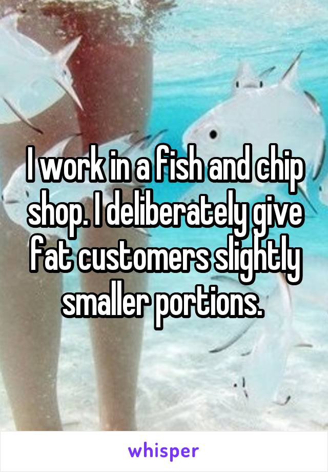 I work in a fish and chip shop. I deliberately give fat customers slightly smaller portions. 
