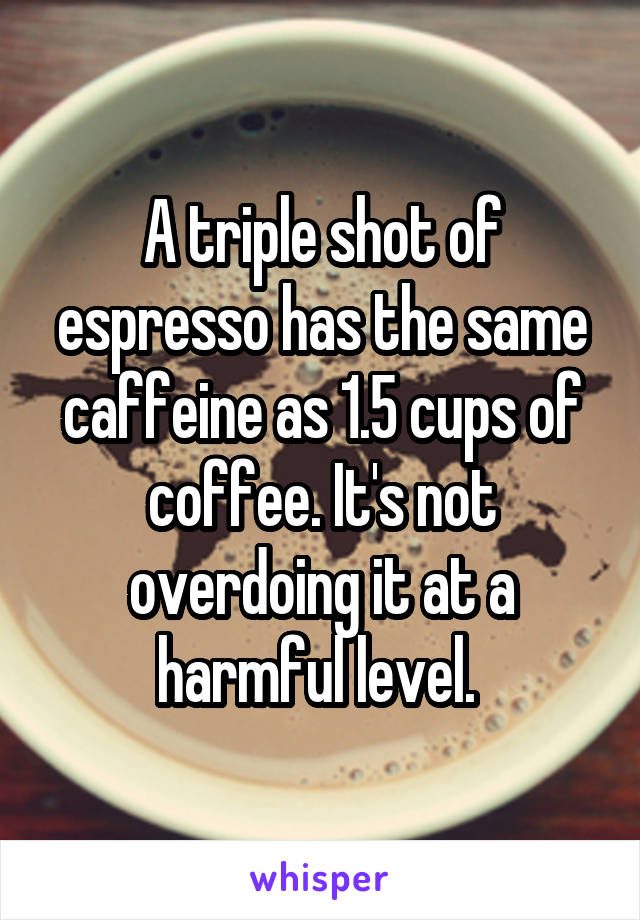 A triple shot of espresso has the same caffeine as 1.5 cups of coffee. It's not overdoing it at a harmful level. 