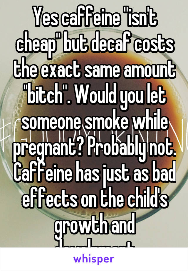 Yes caffeine "isn't cheap" but decaf costs the exact same amount "bitch". Would you let someone smoke while pregnant? Probably not. Caffeine has just as bad effects on the child's growth and develpment