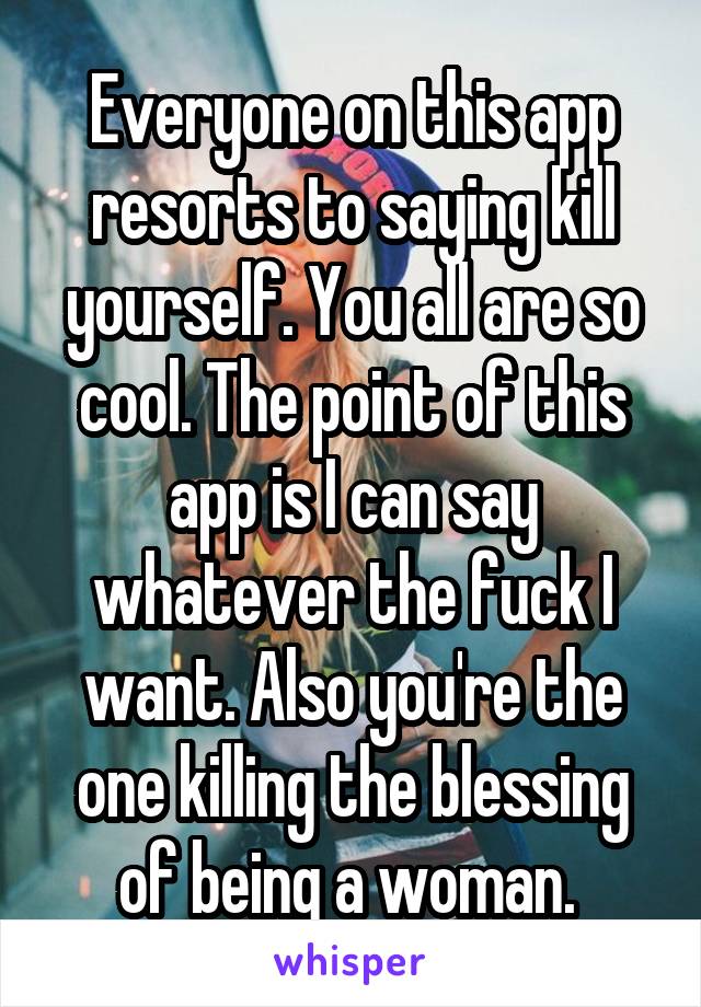 Everyone on this app resorts to saying kill yourself. You all are so cool. The point of this app is I can say whatever the fuck I want. Also you're the one killing the blessing of being a woman. 