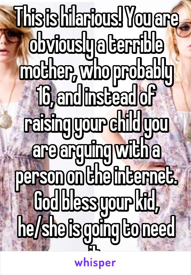 This is hilarious! You are obviously a terrible mother, who probably 16, and instead of raising your child you are arguing with a person on the internet. God bless your kid, he/she is going to need it.