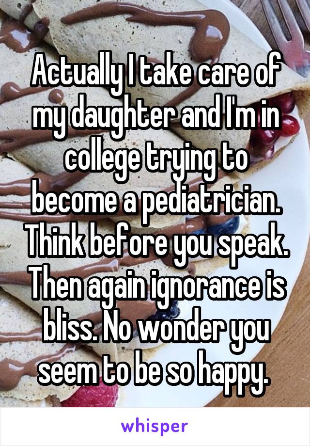 Actually I take care of my daughter and I'm in college trying to become a pediatrician. Think before you speak. Then again ignorance is bliss. No wonder you seem to be so happy. 