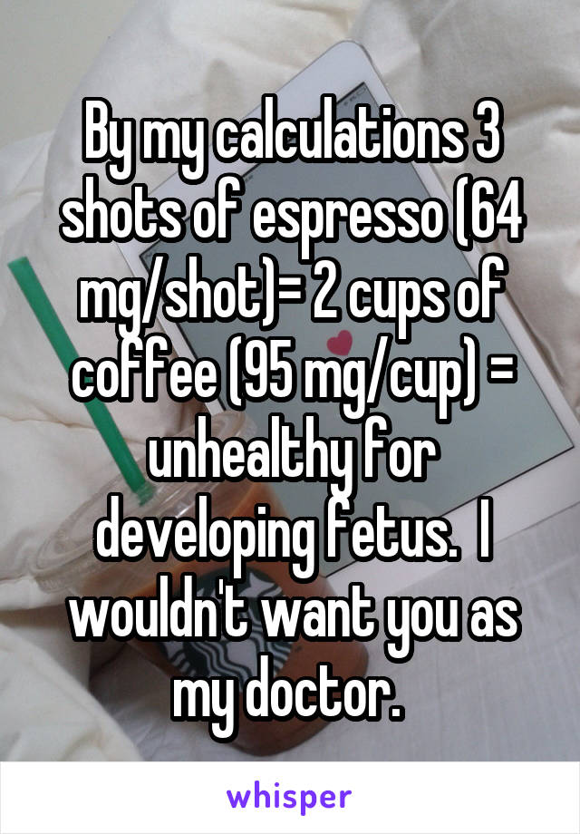 By my calculations 3 shots of espresso (64 mg/shot)= 2 cups of coffee (95 mg/cup) = unhealthy for developing fetus.  I wouldn't want you as my doctor. 