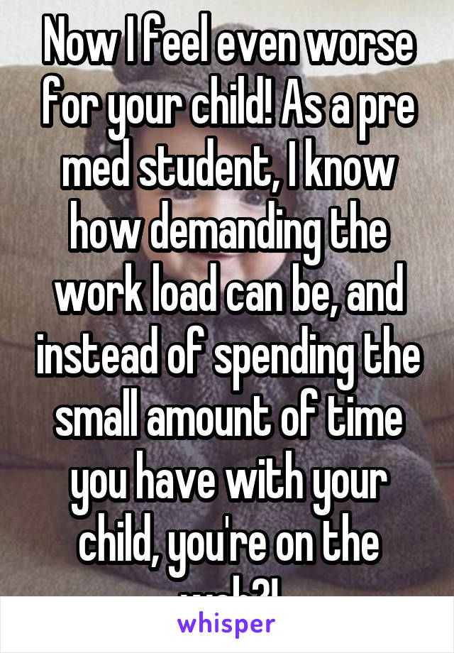 Now I feel even worse for your child! As a pre med student, I know how demanding the work load can be, and instead of spending the small amount of time you have with your child, you're on the web?!