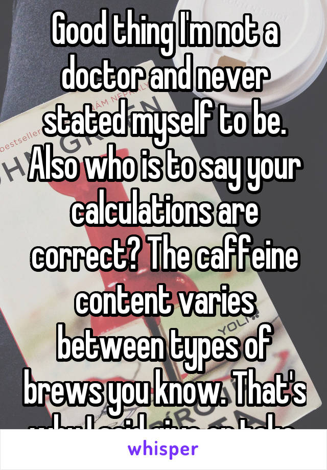 Good thing I'm not a doctor and never stated myself to be. Also who is to say your calculations are correct? The caffeine content varies between types of brews you know. That's why I said give or take.