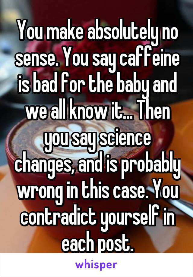 You make absolutely no sense. You say caffeine is bad for the baby and we all know it... Then you say science changes, and is probably wrong in this case. You contradict yourself in each post.