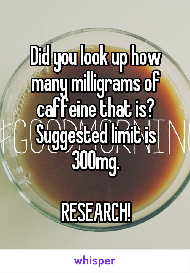 Did you look up how many milligrams of caffeine that is? Suggested limit is 300mg.

RESEARCH!