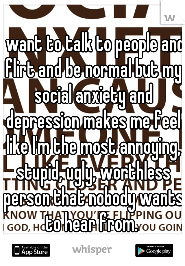 I want to talk to people and flirt and be normal but my social anxiety and depression makes me feel like I'm the most annoying, stupid, ugly, worthless person that nobody wants to hear from. 