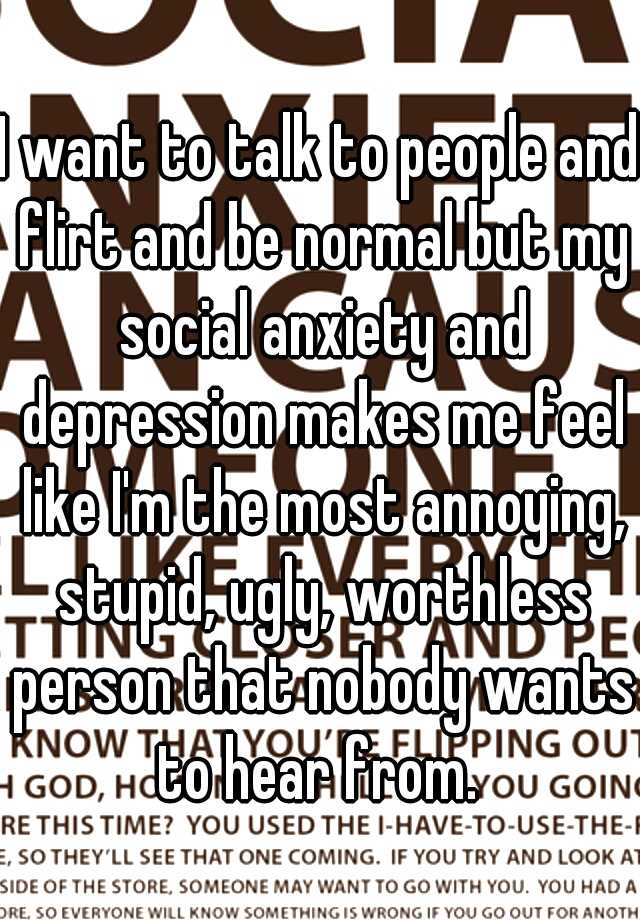 I want to talk to people and flirt and be normal but my social anxiety and depression makes me feel like I'm the most annoying, stupid, ugly, worthless person that nobody wants to hear from. 