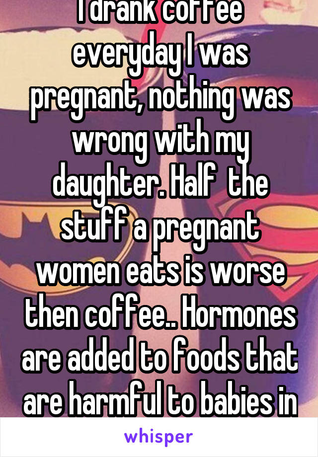 I drank coffee everyday I was pregnant, nothing was wrong with my daughter. Half  the stuff a pregnant women eats is worse then coffee.. Hormones are added to foods that are harmful to babies in utero.