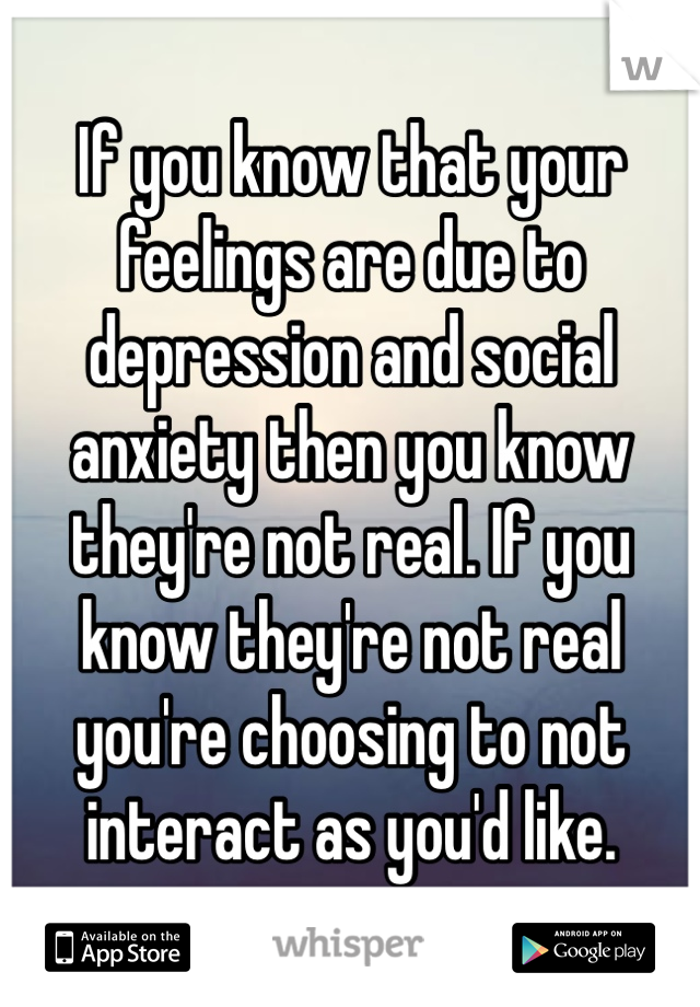 If you know that your feelings are due to depression and social anxiety then you know they're not real. If you know they're not real you're choosing to not interact as you'd like.