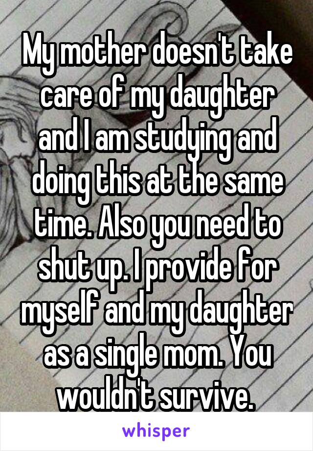 My mother doesn't take care of my daughter and I am studying and doing this at the same time. Also you need to shut up. I provide for myself and my daughter as a single mom. You wouldn't survive. 