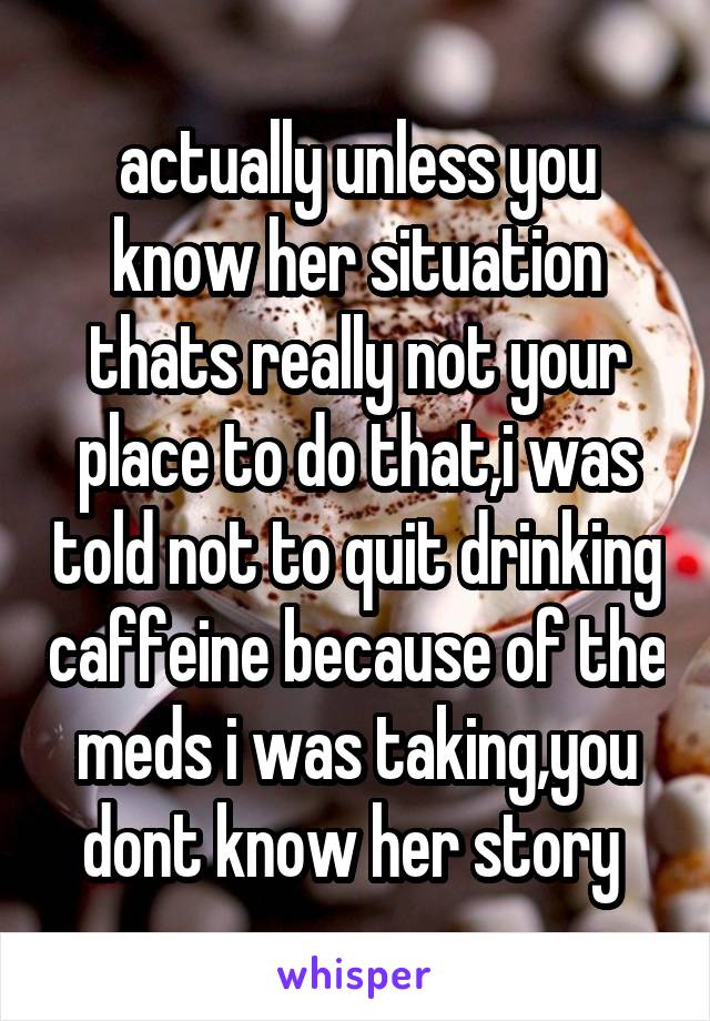 actually unless you know her situation thats really not your place to do that,i was told not to quit drinking caffeine because of the meds i was taking,you dont know her story 