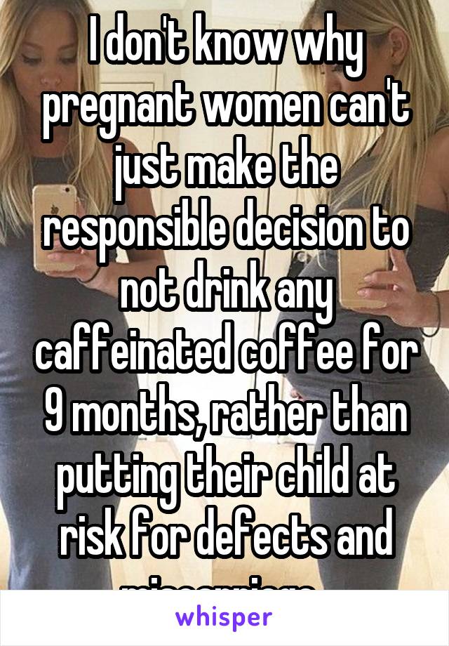 I don't know why pregnant women can't just make the responsible decision to not drink any caffeinated coffee for 9 months, rather than putting their child at risk for defects and miscarriage. 